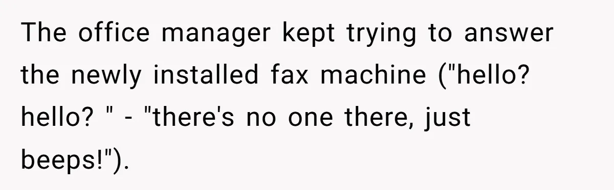 The office manager kept trying to answer the newly installed fax machine ("hello? hello? " - "there's no one there, just beeps!").