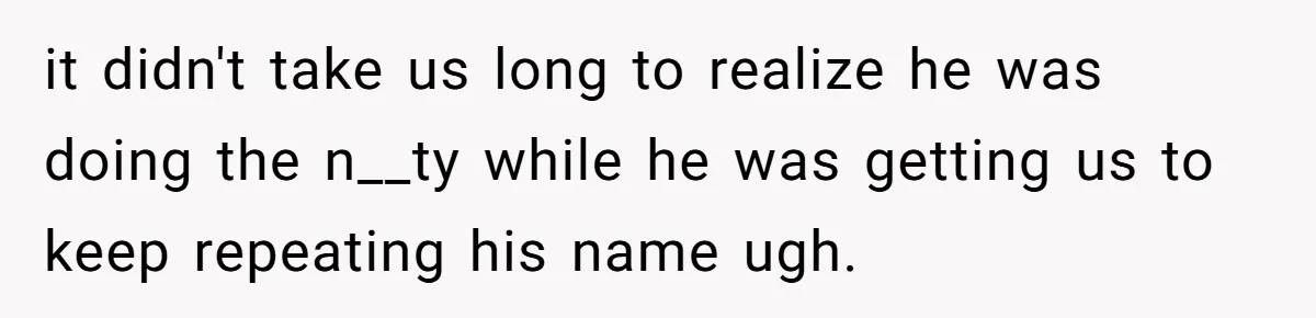 it didn't take us long to realize he was doing the n__ty while he was getting us to keep repeating his name ugh.