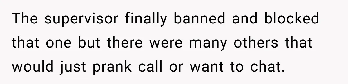 The supervisor finally banned and blocked that one but there were many others that would just prank call or want to chat.
