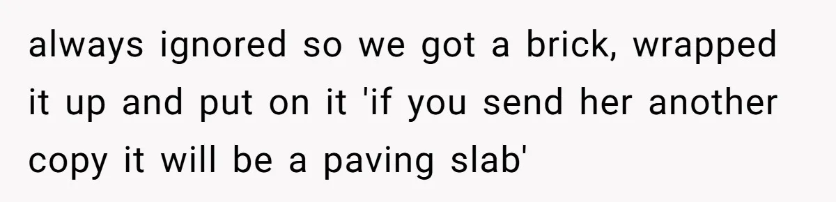 always ignored so we got a brick, wrapped it up and put on it 'if you send her another copy it will be a paving slab'