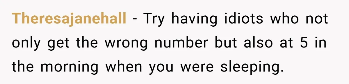 Theresajanehall − Try having idiots who not only get the wrong number but also at 5 in the morning when you were sleeping.