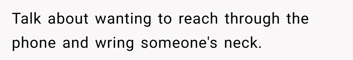 Talk about wanting to reach through the phone and wring someone's neck.