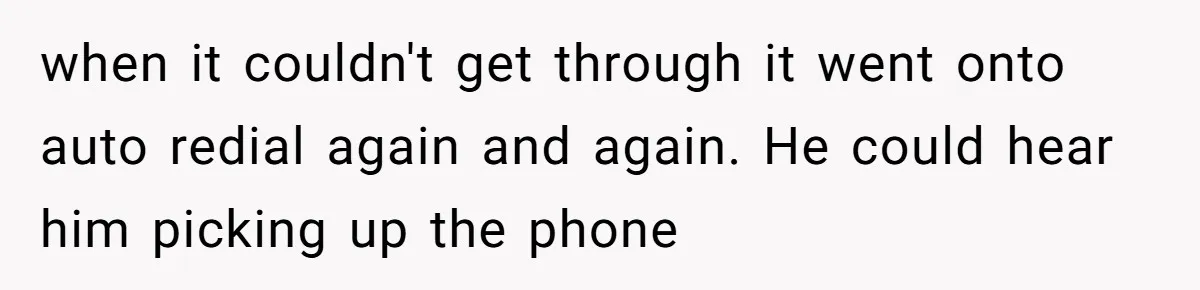when it couldn't get through it went onto auto redial again and again. He could hear him picking up the phone