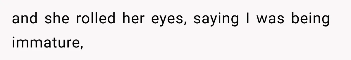 and she rolled her eyes, saying I was being immature,