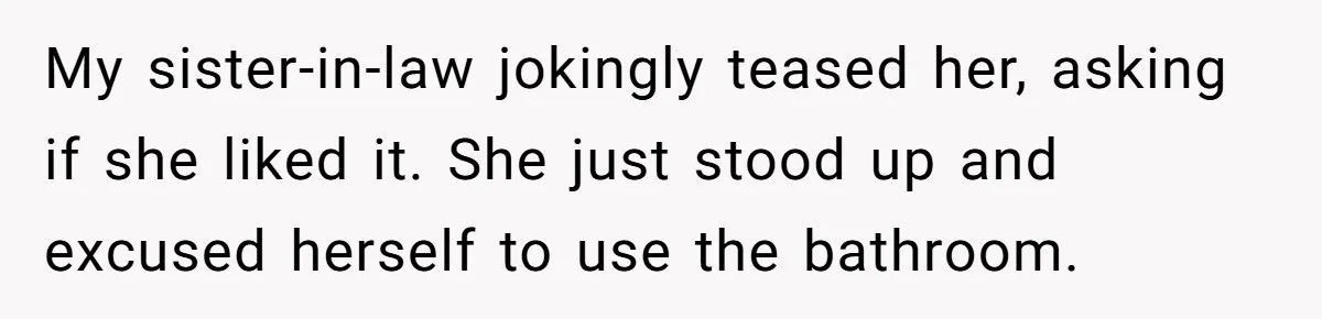 My sister-in-law jokingly teased her, asking if she liked it. She just stood up and excused herself to use the bathroom.