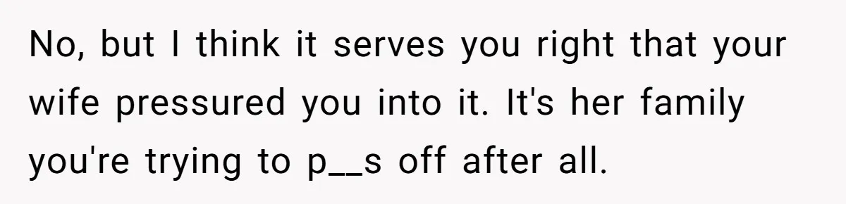 No, but I think it serves you right that your wife pressured you into it. It's her family you're trying to p__s off after all.