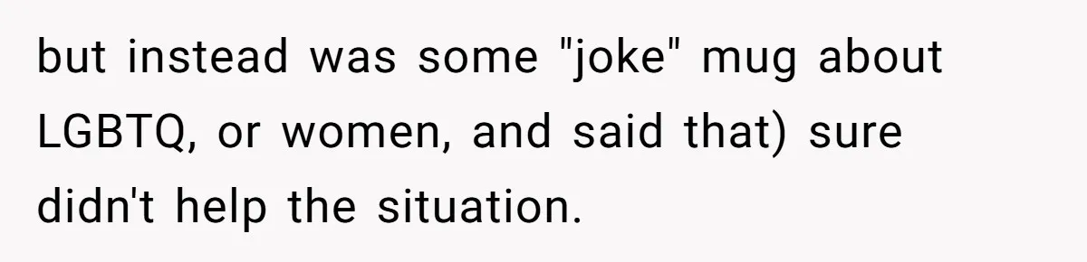 but instead was some "joke" mug about LGBTQ, or women, and said that) sure didn't help the situation.