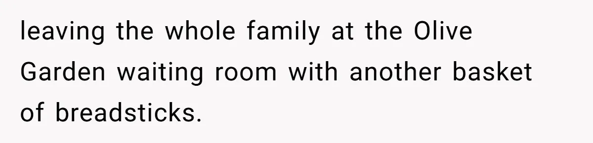 leaving the whole family at the Olive Garden waiting room with another basket of breadsticks.