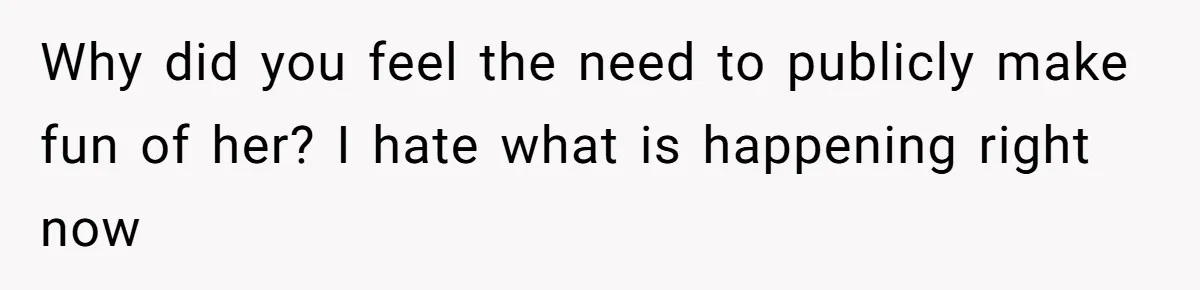 Why did you feel the need to publicly make fun of her? I hate what is happening right now