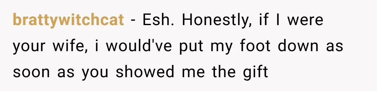 brattywitchcat − Esh. Honestly, if I were your wife, i would've put my foot down as soon as you showed me the gift