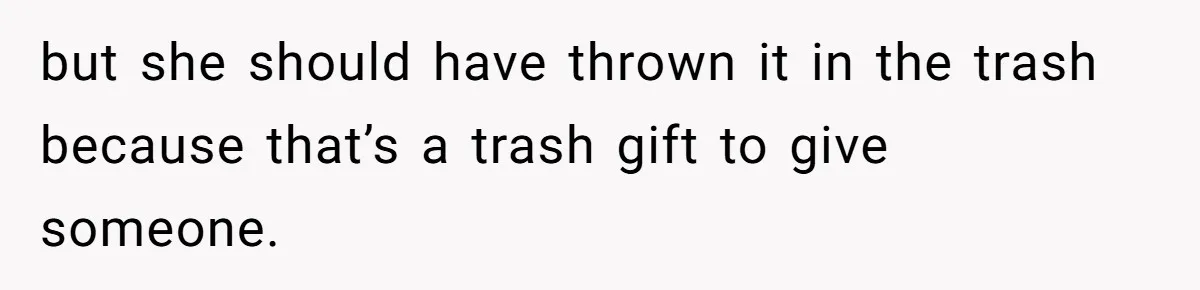 but she should have thrown it in the trash because that’s a trash gift to give someone.