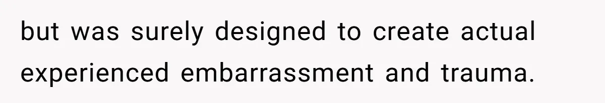 but was surely designed to create actual experienced embarrassment and trauma.
