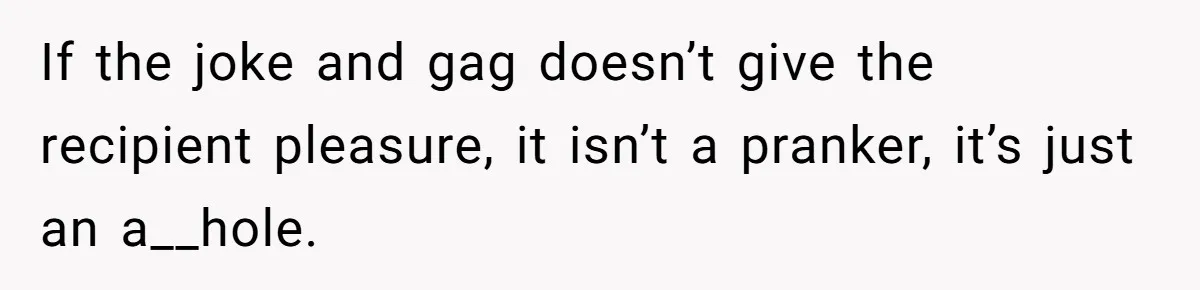 If the joke and gag doesn’t give the recipient pleasure, it isn’t a pranker, it’s just an a__hole.