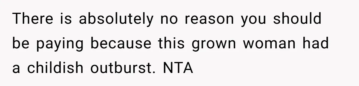 There is absolutely no reason you should be paying because this grown woman had a childish outburst. NTA