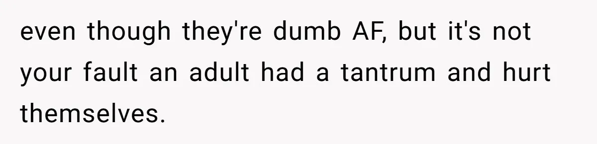 even though they're dumb AF, but it's not your fault an adult had a tantrum and hurt themselves.