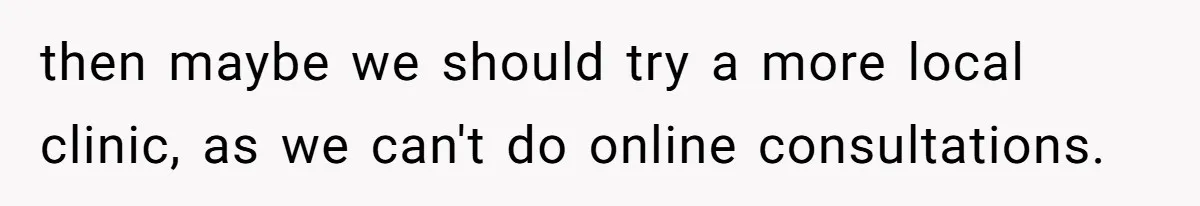 then maybe we should try a more local clinic, as we can't do online consultations.