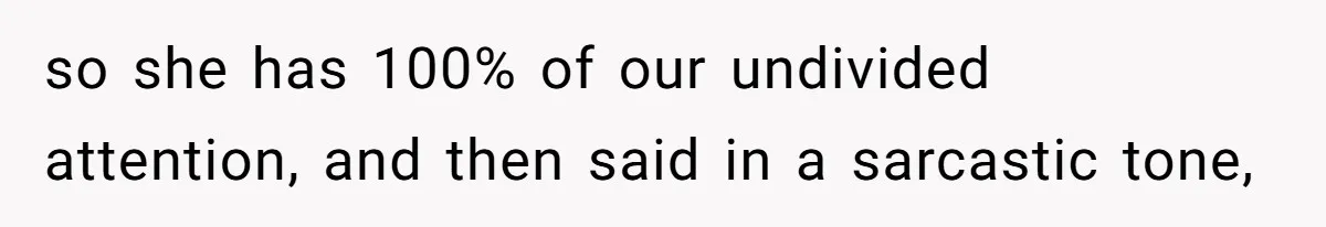 so she has 100% of our undivided attention, and then said in a sarcastic tone,
