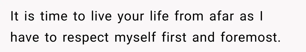 It is time to live your life from afar as I have to respect myself first and foremost.