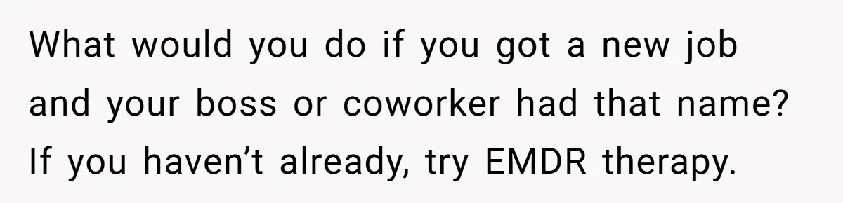 What would you do if you got a new job and your boss or coworker had that name? If you haven’t already, try EMDR therapy.