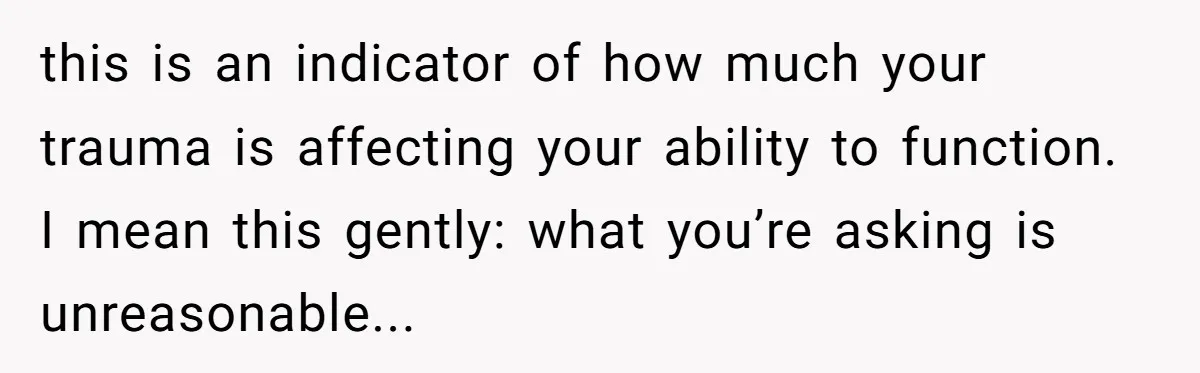 this is an indicator of how much your trauma is affecting your ability to function. I mean this gently: what you’re asking is unreasonable...