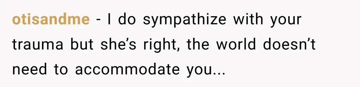 otisandme − I do sympathize with your trauma but she’s right, the world doesn’t need to accommodate you...