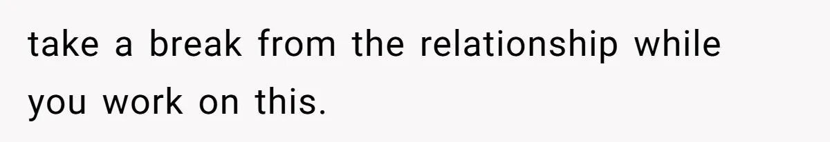 take a break from the relationship while you work on this.