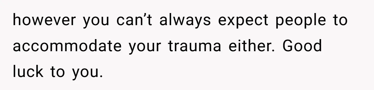 however you can’t always expect people to accommodate your trauma either. Good luck to you.