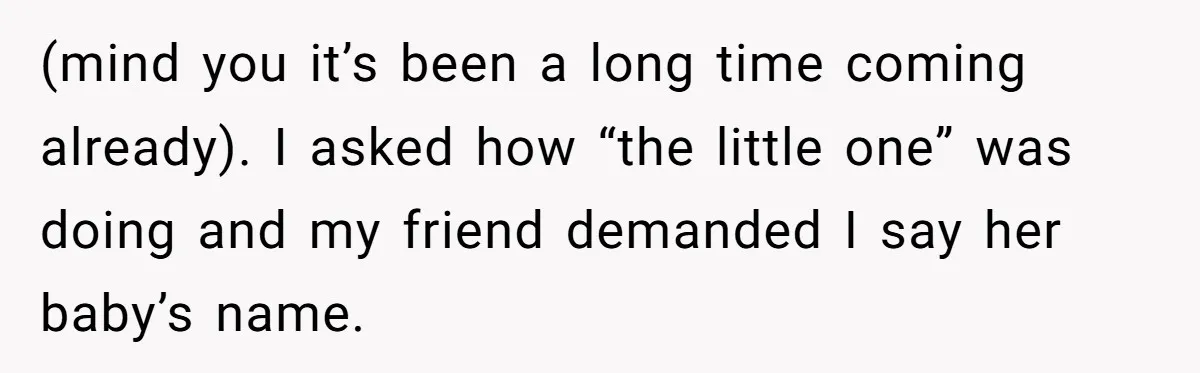(mind you it’s been a long time coming already). I asked how “the little one” was doing and my friend demanded I say her baby’s name.