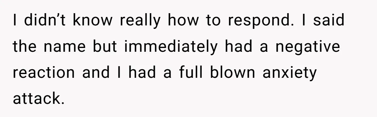 I didn’t know really how to respond. I said the name but immediately had a negative reaction and I had a full blown anxiety attack.