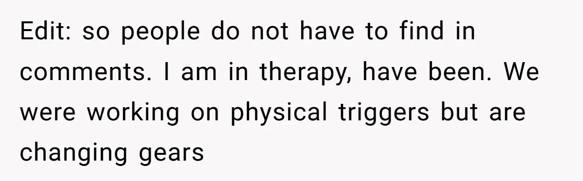 Edit: so people do not have to find in comments. I am in therapy, have been. We were working on physical triggers but are changing gears