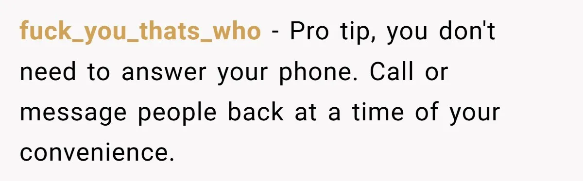 fuck_you_thats_who − Pro tip, you don't need to answer your phone. Call or message people back at a time of your convenience.