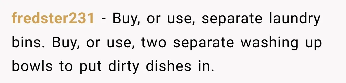 fredster231 − Buy, or use, separate laundry bins. Buy, or use, two separate washing up bowls to put dirty dishes in.