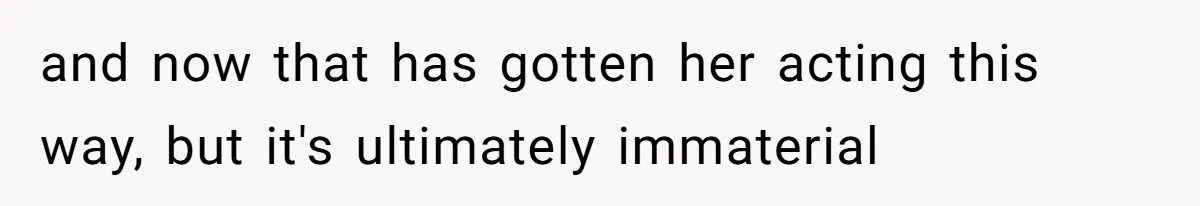 and now that has gotten her acting this way, but it's ultimately immaterial