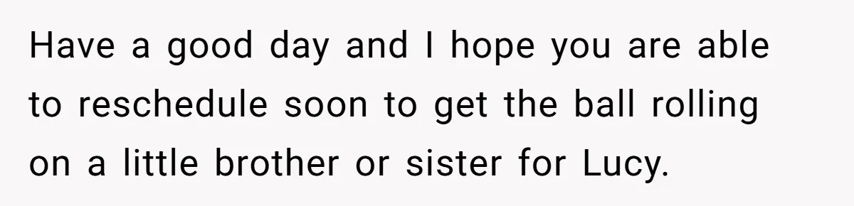 Have a good day and I hope you are able to reschedule soon to get the ball rolling on a little brother or sister for Lucy.
