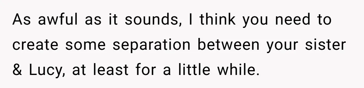 As awful as it sounds, I think you need to create some separation between your sister & Lucy, at least for a little while.
