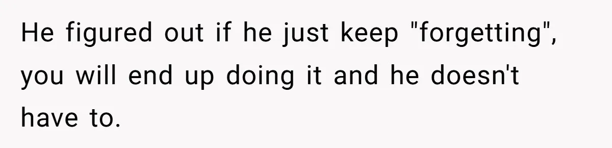 He figured out if he just keep "forgetting", you will end up doing it and he doesn't have to.