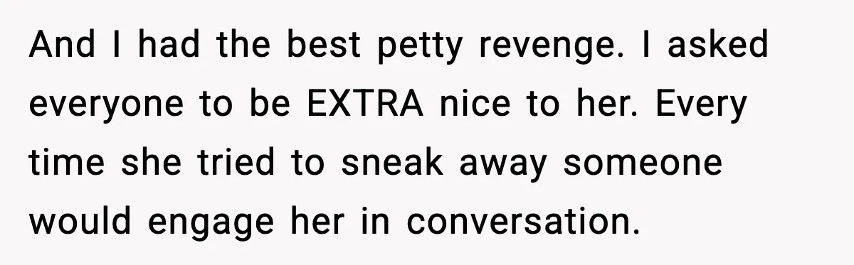 And I had the best petty revenge. I asked everyone to be EXTRA nice to her. Every time she tried to sneak away someone would engage her in conversation.