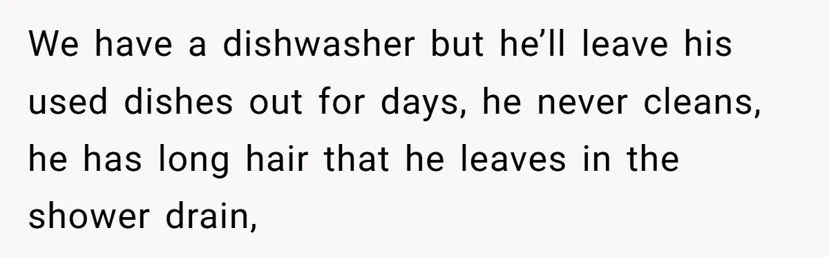 We have a dishwasher but he’ll leave his used dishes out for days, he never cleans, he has long hair that he leaves in the shower drain,