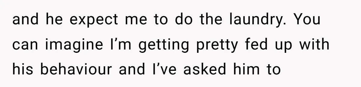 and he expect me to do the laundry. You can imagine I’m getting pretty fed up with his behaviour and I’ve asked him to