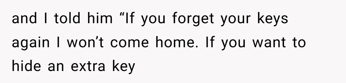 and I told him “If you forget your keys again I won’t come home. If you want to hide an extra key