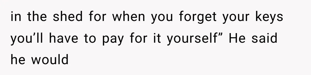 in the shed for when you forget your keys you’ll have to pay for it yourself” He said he would