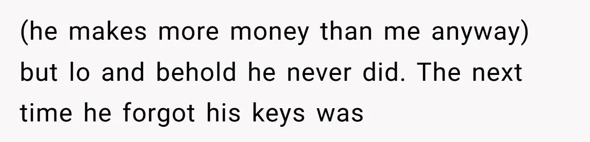 (he makes more money than me anyway) but lo and behold he never did. The next time he forgot his keys was