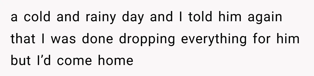 a cold and rainy day and I told him again that I was done dropping everything for him but I’d come home