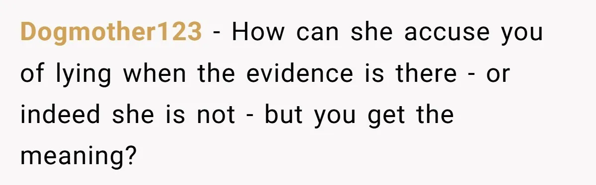 Dogmother123 − How can she accuse you of lying when the evidence is there - or indeed she is not - but you get the meaning?