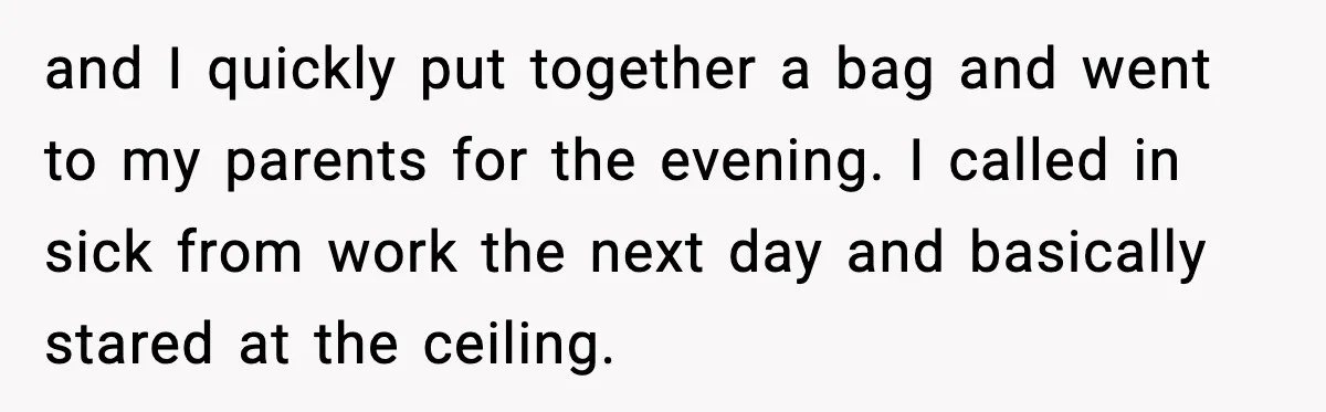 and I quickly put together a bag and went to my parents for the evening. I called in sick from work the next day and basically stared at the ceiling.