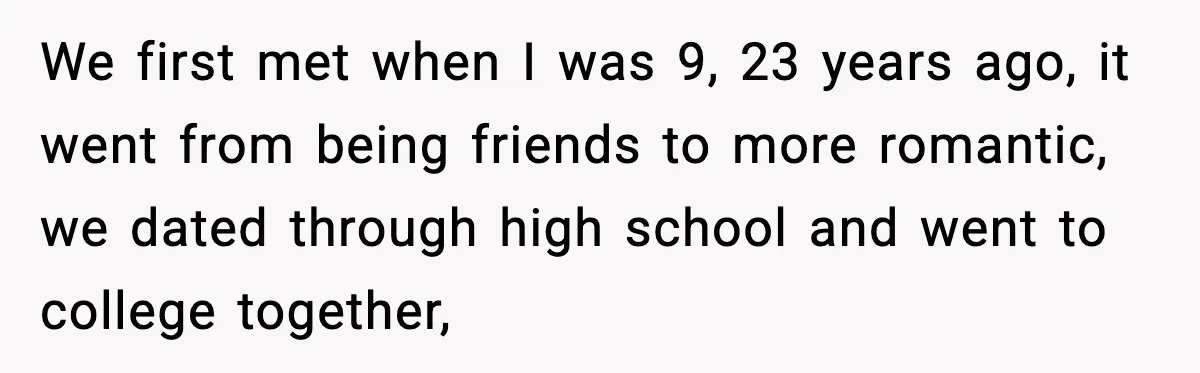 We first met when I was 9, 23 years ago, it went from being friends to more romantic, we dated through high school and went to college together,