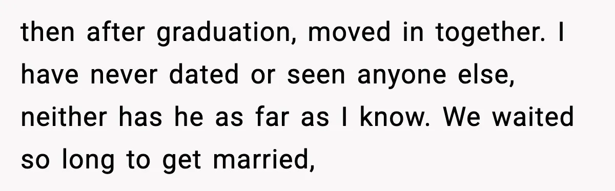 then after graduation, moved in together. I have never dated or seen anyone else, neither has he as far as I know. We waited so long to get married,