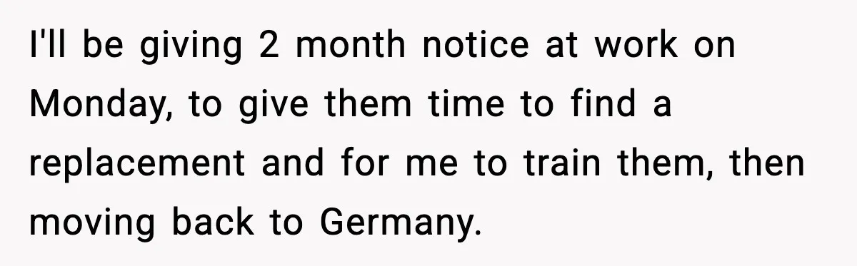I'll be giving 2 month notice at work on Monday, to give them time to find a replacement and for me to train them, then moving back to Germany.