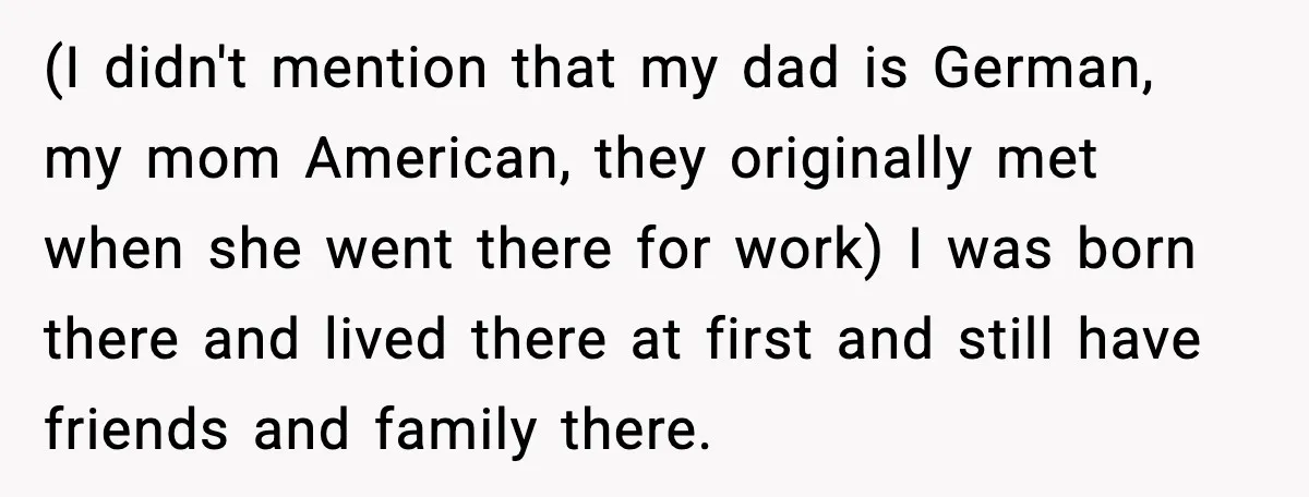 (I didn't mention that my dad is German, my mom American, they originally met when she went there for work) I was born there and lived there at first and...