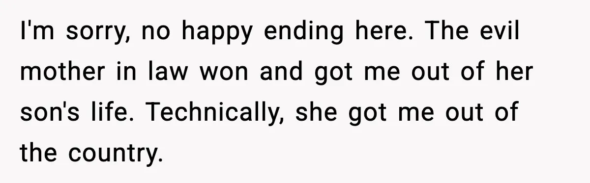 I'm sorry, no happy ending here. The evil mother in law won and got me out of her son's life. Technically, she got me out of the country.